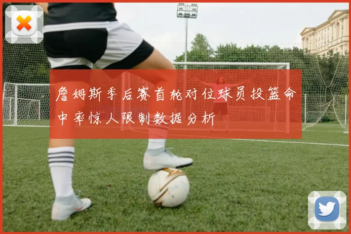 詹姆斯季后赛首轮对位球员投篮命中率惊人限制数据分析