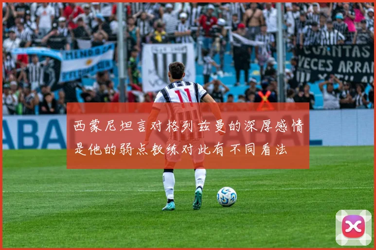 西蒙尼坦言对格列兹曼的深厚感情是他的弱点教练对此有不同看法