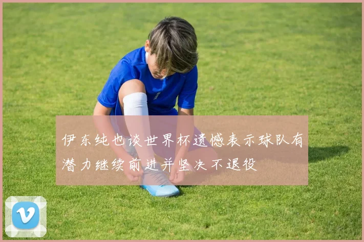伊东纯也谈世界杯遗憾表示球队有潜力继续前进并坚决不退役