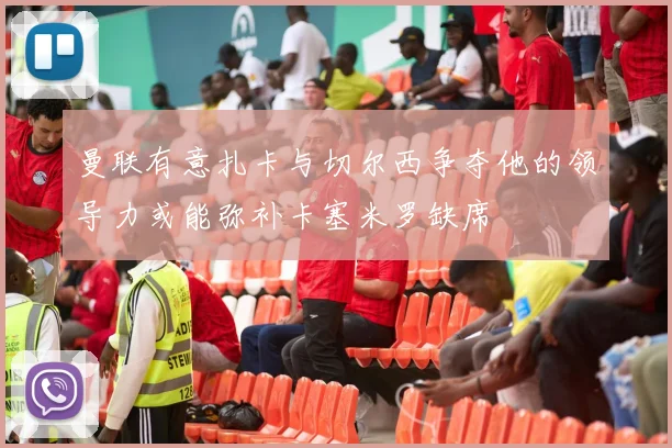 曼联有意扎卡与切尔西争夺他的领导力或能弥补卡塞米罗缺席