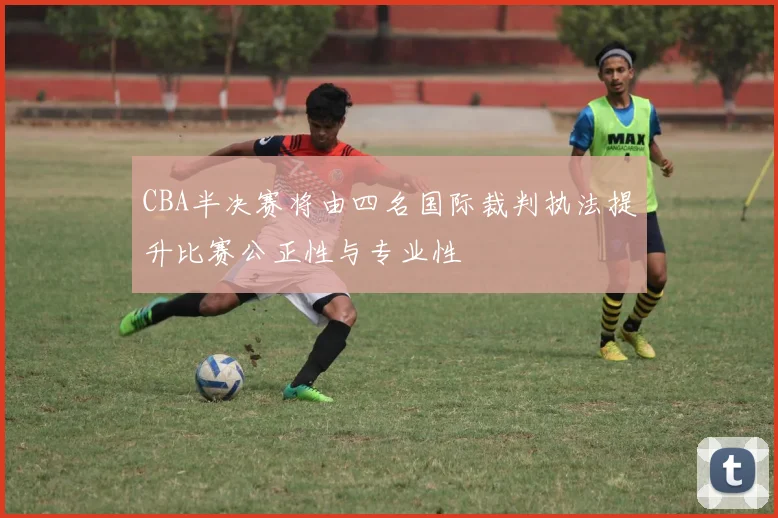 CBA半决赛将由四名国际裁判执法提升比赛公正性与专业性