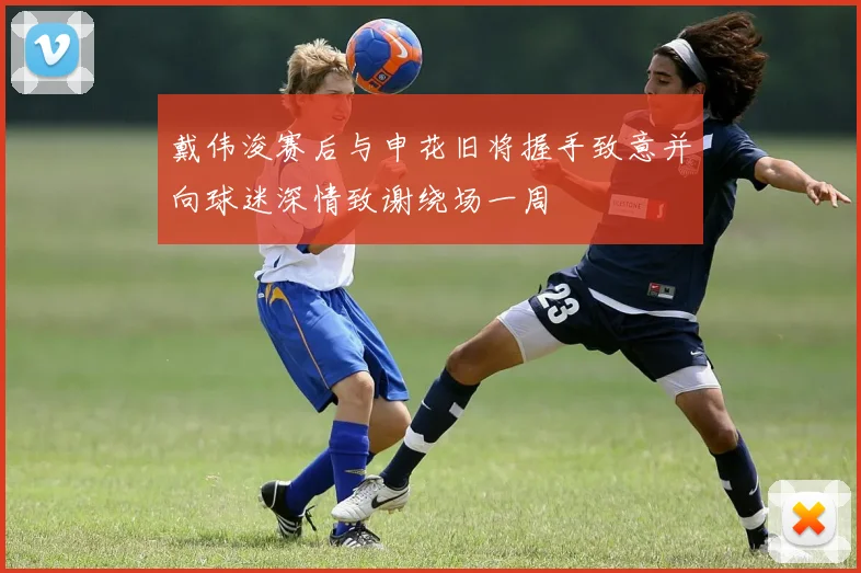 戴伟浚赛后与申花旧将握手致意并向球迷深情致谢绕场一周