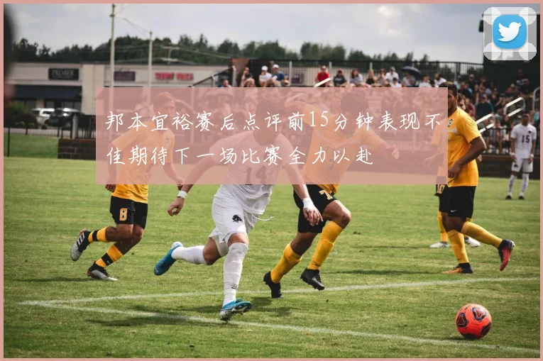 邦本宜裕赛后点评前15分钟表现不佳期待下一场比赛全力以赴