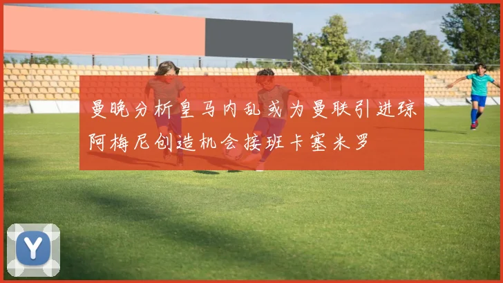 曼晚分析皇马内乱或为曼联引进琼阿梅尼创造机会接班卡塞米罗