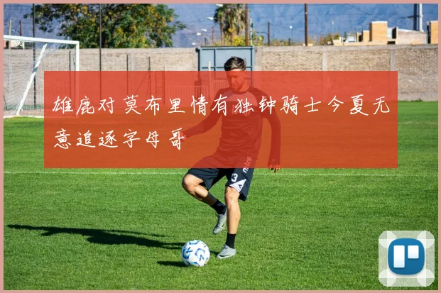 雄鹿对莫布里情有独钟骑士今夏无意追逐字母哥