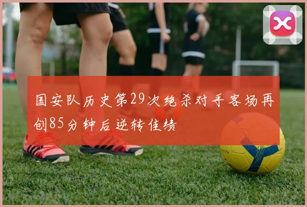 国安队历史第29次绝杀对手客场再创85分钟后逆转佳绩