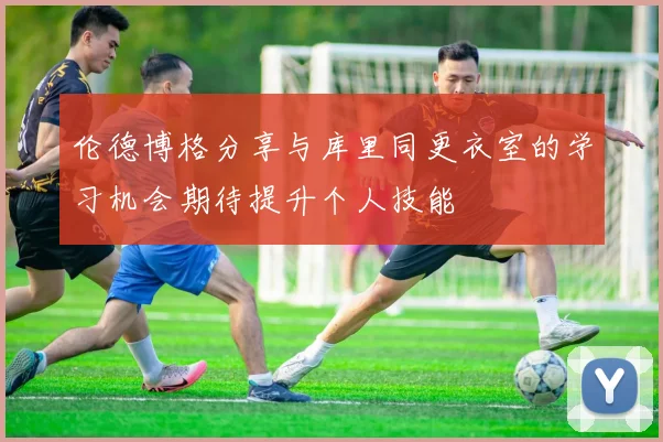 伦德博格分享与库里同更衣室的学习机会期待提升个人技能