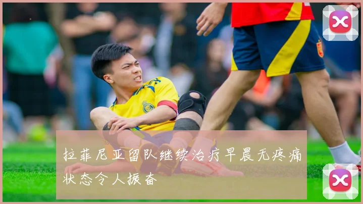 拉菲尼亚留队继续治疗早晨无疼痛状态令人振奋