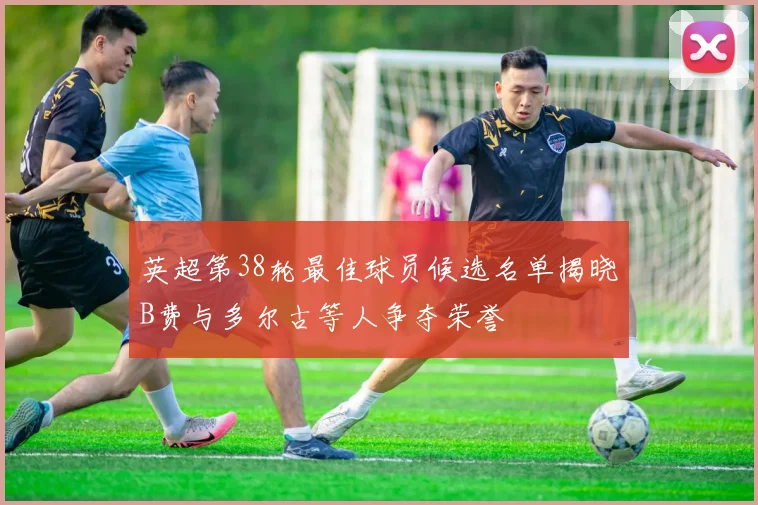 英超第38轮最佳球员候选名单揭晓B费与多尔古等人争夺荣誉