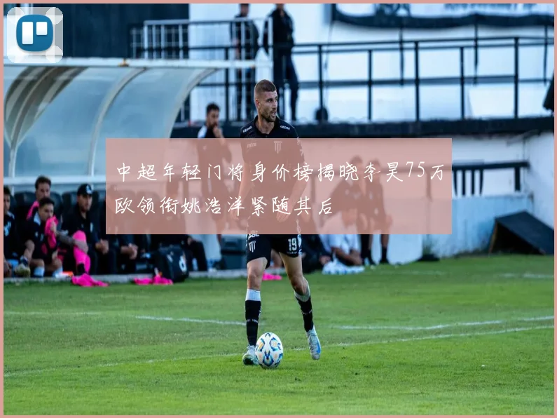 中超年轻门将身价榜揭晓李昊75万欧领衔姚浩洋紧随其后