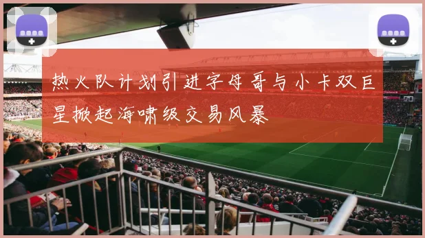 热火队计划引进字母哥与小卡双巨星掀起海啸级交易风暴