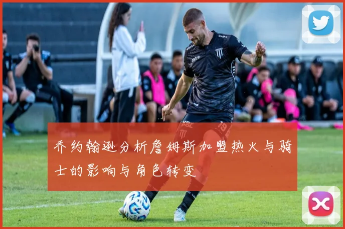 乔约翰逊分析詹姆斯加盟热火与骑士的影响与角色转变