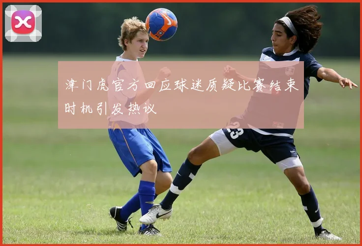 津门虎官方回应球迷质疑比赛结束时机引发热议