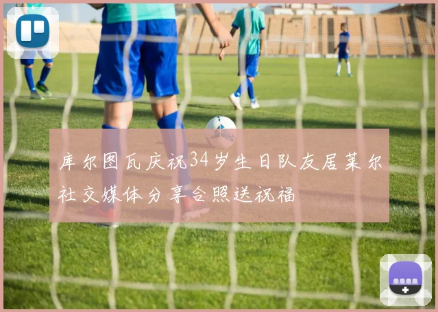 库尔图瓦庆祝34岁生日队友居莱尔社交媒体分享合照送祝福