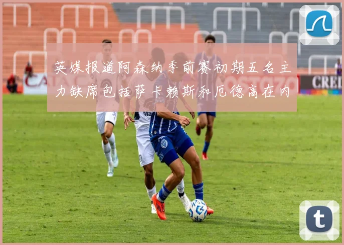 英媒报道阿森纳季前赛初期五名主力缺席包括萨卡赖斯和厄德高在内