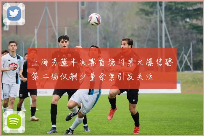 上海男篮半决赛首场门票火爆售罄第二场仅剩少量余票引发关注