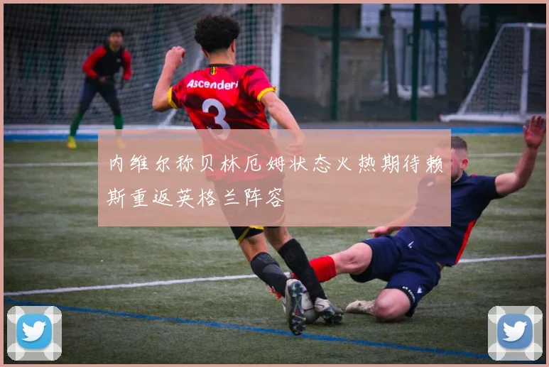 内维尔称贝林厄姆状态火热期待赖斯重返英格兰阵容